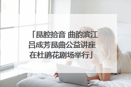 昆腔拾音 曲韵滨江 吕成芳昆曲公益讲座在杜鹃花剧场举行