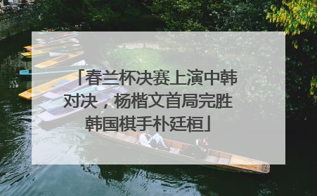 春兰杯决赛上演中韩对决，杨楷文首局完胜韩国棋手朴廷桓