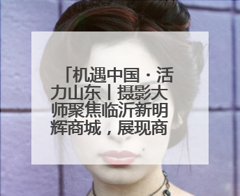 机遇中国・活力山东丨摄影大师聚焦临沂新明辉商城，展现商贸物流新风貌