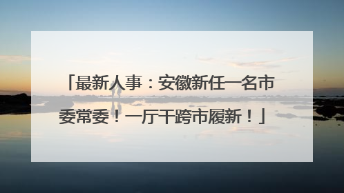 最新人事：安徽新任一名市委常委！一厅干跨市履新！