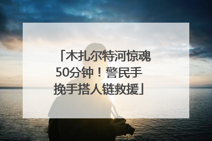 木扎尔特河惊魂50分钟！警民手挽手搭人链救援