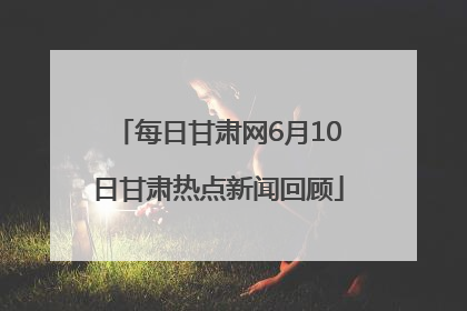 每日甘肃网6月10日甘肃热点新闻回顾