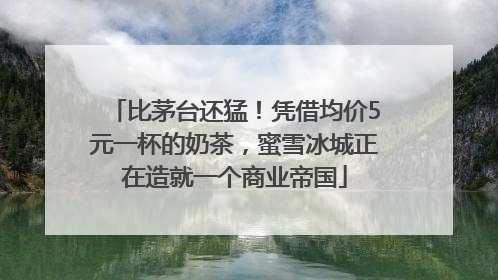 比茅台还猛！凭借均价5元一杯的奶茶，蜜雪冰城正在造就一个商业帝国