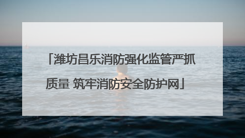 潍坊昌乐消防强化监管严抓质量 筑牢消防安全防护网