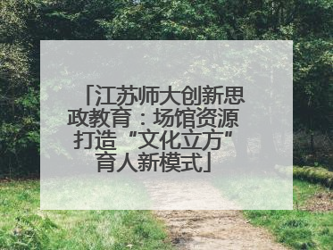 江苏师大创新思政教育：场馆资源打造“文化立方”育人新模式
