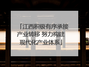 江西积极有序承接产业转移 努力构建现代化产业体系