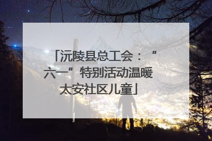 沅陵县总工会：“六一”特别活动温暖太安社区儿童