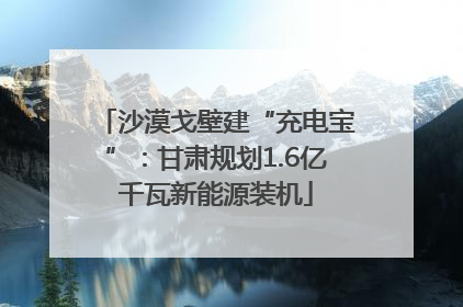 沙漠戈壁建“充电宝”：甘肃规划1.6亿千瓦新能源装机