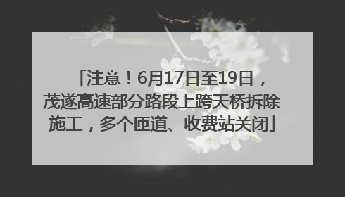 注意！6月17日至19日，茂遂高速部分路段上跨天桥拆除施工，多个匝道、收费站关闭