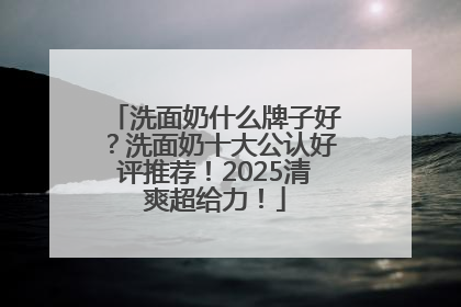 洗面奶什么牌子好？洗面奶十大公认好评推荐！2025清爽超给力！