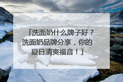 洗面奶什么牌子好？洗面奶品牌分享，你的夏日清爽福音！