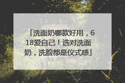 洗面奶哪款好用，618爱自己！选对洗面奶，洗脸都是仪式感