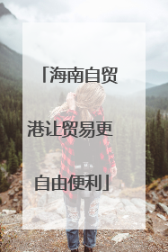 海南自贸港让贸易更自由便利