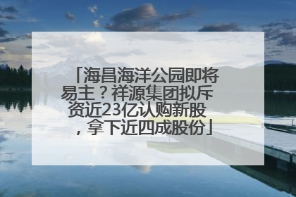 海昌海洋公园即将易主？祥源集团拟斥资近23亿认购新股，拿下近四成股份