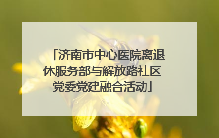 济南市中心医院离退休服务部与解放路社区党委党建融合活动