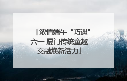 浓情端午“巧遇”六一 厦门传统童趣交融焕新活力