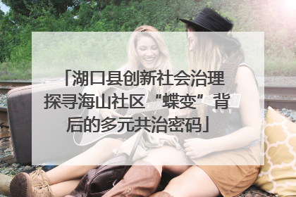 湖口县创新社会治理 探寻海山社区“蝶变”背后的多元共治密码