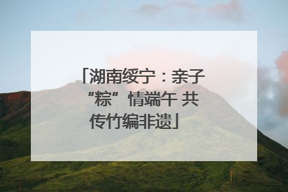 湖南绥宁：亲子“粽”情端午 共传竹编非遗
