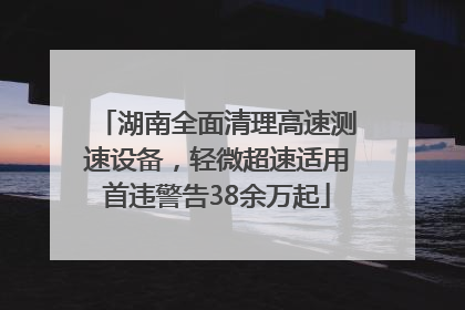 湖南全面清理高速测速设备，轻微超速适用首违警告38余万起