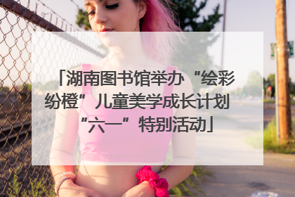 湖南图书馆举办“绘彩纷橙”儿童美学成长计划“六一”特别活动