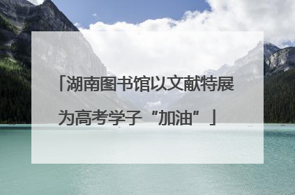 湖南图书馆以文献特展为高考学子“加油”