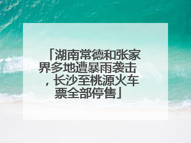 湖南常德和张家界多地遭暴雨袭击，长沙至桃源火车票全部停售