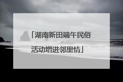 湖南新田端午民俗活动增进邻里情