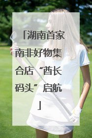 湖南首家南非好物集合店“酋长码头”启航