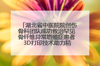 湖北省中医院院创伤骨科团队成功救治罕见骨纤维异常增殖症患者 3D打印技术助力精准矫形手术