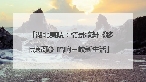 湖北夷陵：情景歌舞《移民新歌》唱响三峡新生活