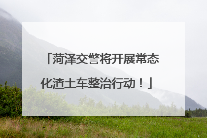 菏泽交警将开展常态化渣土车整治行动！