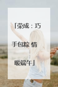 荣成：巧手包粽 情暖端午