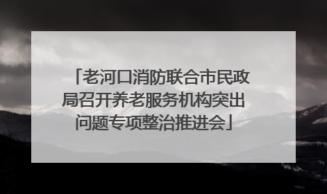 老河口消防联合市民政局召开养老服务机构突出问题专项整治推进会