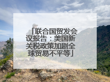 联合国贸发会议报告：美国新关税政策加剧全球贸易不平等