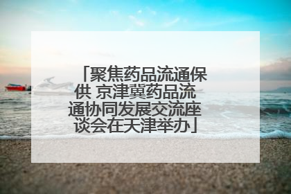 聚焦药品流通保供 京津冀药品流通协同发展交流座谈会在天津举办