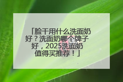 脸干用什么洗面奶好？洗面奶哪个牌子好，2025洗面奶值得买推荐！