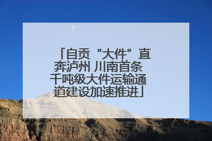 自贡“大件”直奔泸州 川南首条千吨级大件运输通道建设加速推进