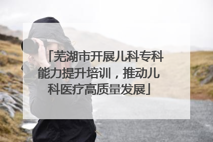 芜湖市开展儿科专科能力提升培训，推动儿科医疗高质量发展