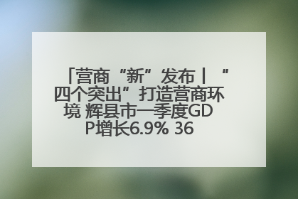 营商“新”发布丨“四个突出”打造营商环境 辉县市一季度GDP增长6.9% 36个重点项目落地