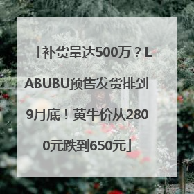补货量达500万？LABUBU预售发货排到9月底！黄牛价从2800元跌到650元