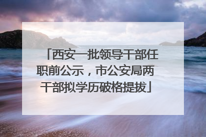 西安一批领导干部任职前公示，市公安局两干部拟学历破格提拔