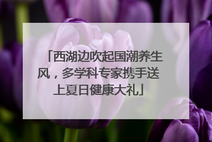 西湖边吹起国潮养生风，多学科专家携手送上夏日健康大礼