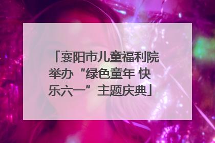 襄阳市儿童福利院举办“绿色童年 快乐六一”主题庆典