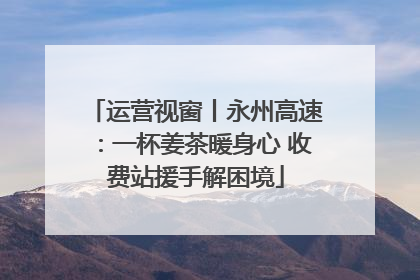 运营视窗丨永州高速：一杯姜茶暖身心 收费站援手解困境