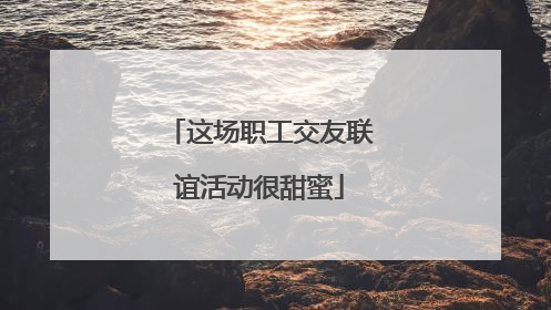 这场职工交友联谊活动很甜蜜
