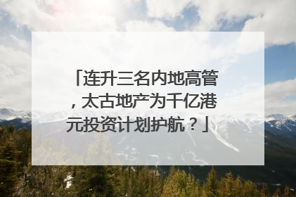 连升三名内地高管，太古地产为千亿港元投资计划护航？
