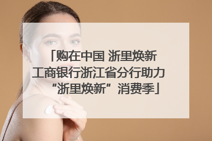 购在中国 浙里焕新 工商银行浙江省分行助力“浙里焕新”消费季