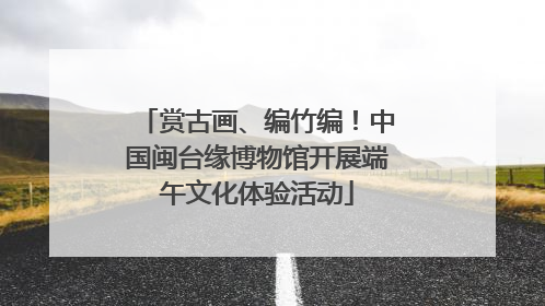 赏古画、编竹编！中国闽台缘博物馆开展端午文化体验活动