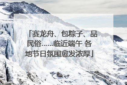 赛龙舟、包粽子、品民俗……临近端午 各地节日氛围愈发浓厚