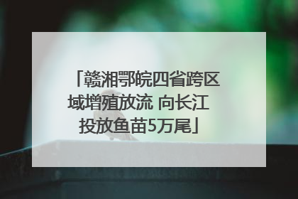 赣湘鄂皖四省跨区域增殖放流 向长江投放鱼苗5万尾